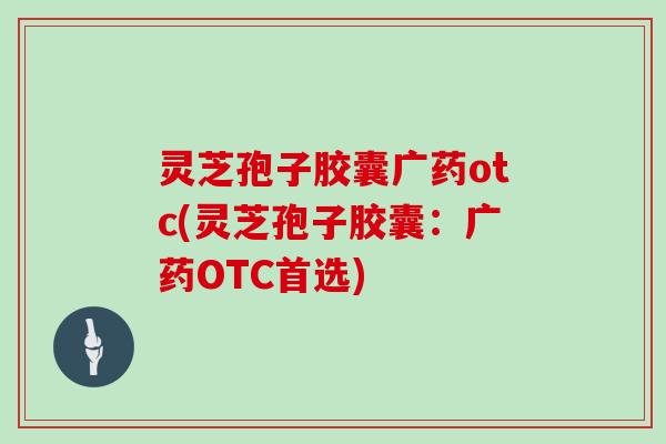 灵芝孢子胶囊广药otc(灵芝孢子胶囊：广药OTC首选)