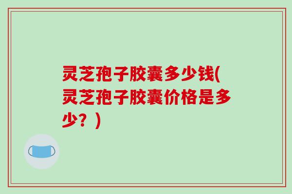 灵芝孢子胶囊多少钱(灵芝孢子胶囊价格是多少？)
