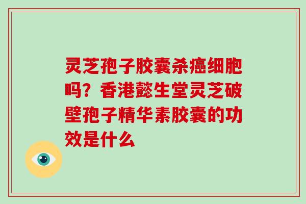 灵芝孢子胶囊杀癌细胞吗?香港懿生堂灵芝破壁孢子精华素胶囊的功效是什么
