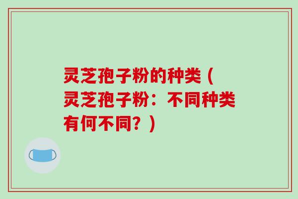 灵芝孢子粉的种类 (灵芝孢子粉:不同种类有何不同?)