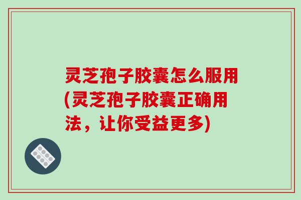 灵芝孢子胶囊怎么服用(灵芝孢子胶囊正确用法，让你受益更多)