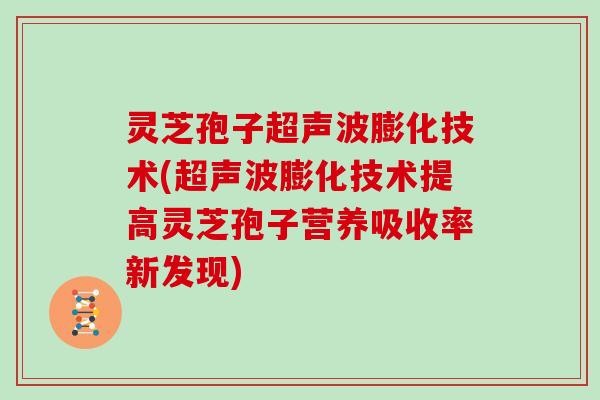 灵芝孢子超声波膨化技术(超声波膨化技术提高灵芝孢子营养吸收率新发现)