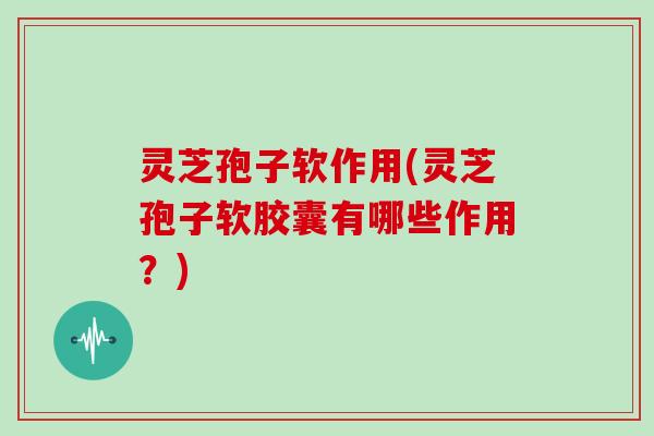 灵芝孢子软作用(灵芝孢子软胶囊有哪些作用?)