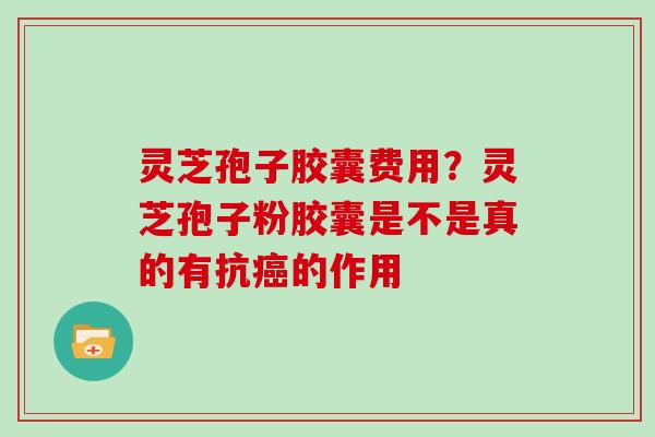 灵芝孢子胶囊费用？灵芝孢子粉胶囊是不是真的有抗癌的作用