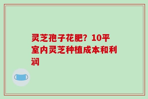 灵芝孢子花肥?10平室内灵芝种植成本和利润