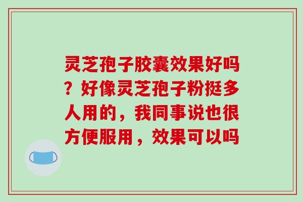 灵芝孢子胶囊效果好吗?好像灵芝孢子粉挺多人用的,我同事说也很方便服用,效果可以吗