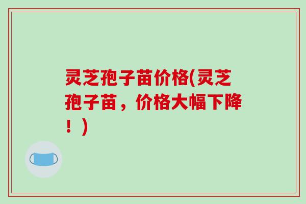 灵芝孢子苗价格(灵芝孢子苗,价格大幅下降!)