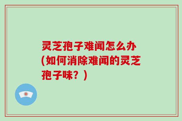 灵芝孢子难闻怎么办 (如何消除难闻的灵芝孢子味?)
