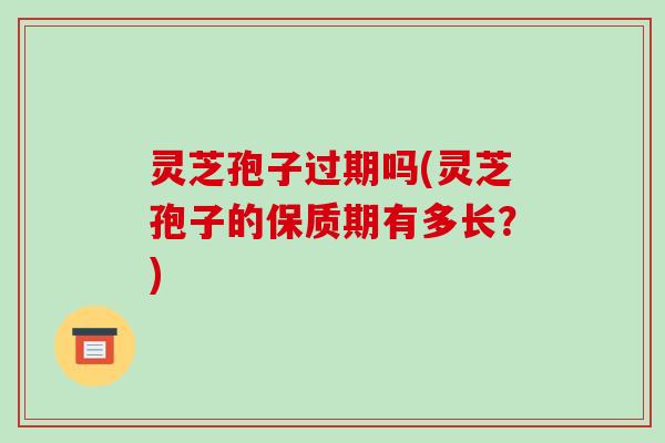 灵芝孢子过期吗(灵芝孢子的保质期有多长?)