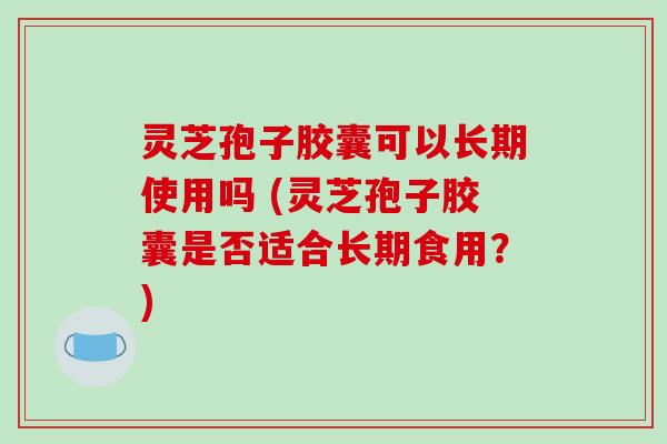 灵芝孢子胶囊可以长期使用吗 (灵芝孢子胶囊是否适合长期食用？)
