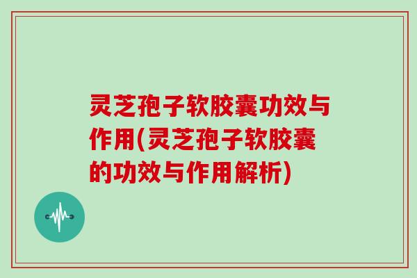 灵芝孢子软胶囊功效与作用(灵芝孢子软胶囊的功效与作用解析)