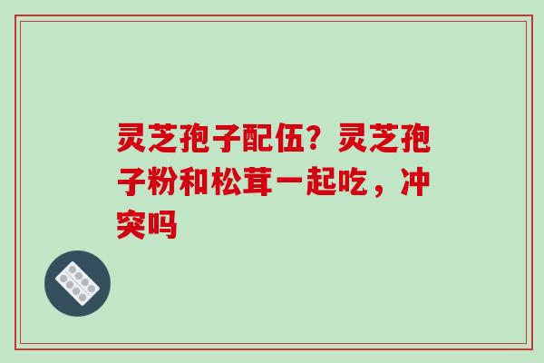 灵芝孢子配伍?灵芝孢子粉和松茸一起吃,冲突吗