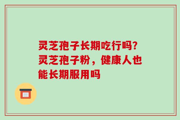 灵芝孢子长期吃行吗？灵芝孢子粉，健康人也能长期服用吗