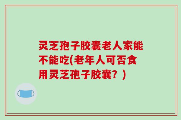 灵芝孢子胶囊老人家能不能吃(老年人可否食用灵芝孢子胶囊?)