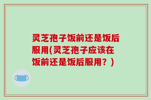 灵芝孢子饭前还是饭后服用(灵芝孢子应该在饭前还是饭后服用？)