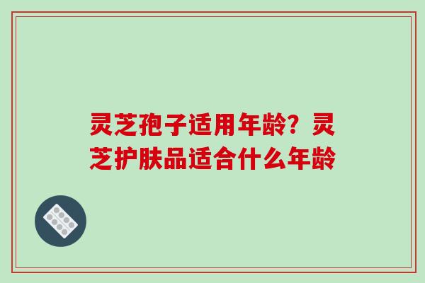 灵芝孢子适用年龄？灵芝护肤品适合什么年龄