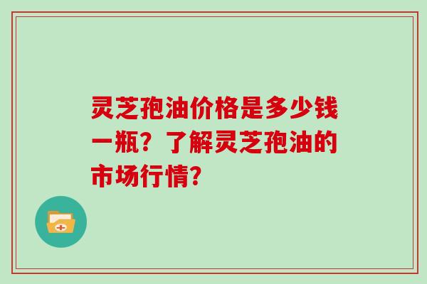 灵芝孢油价格是多少钱一瓶?了解灵芝孢油的市场行情?