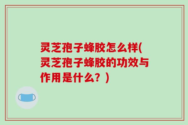 灵芝孢子蜂胶怎么样(灵芝孢子蜂胶的功效与作用是什么？)