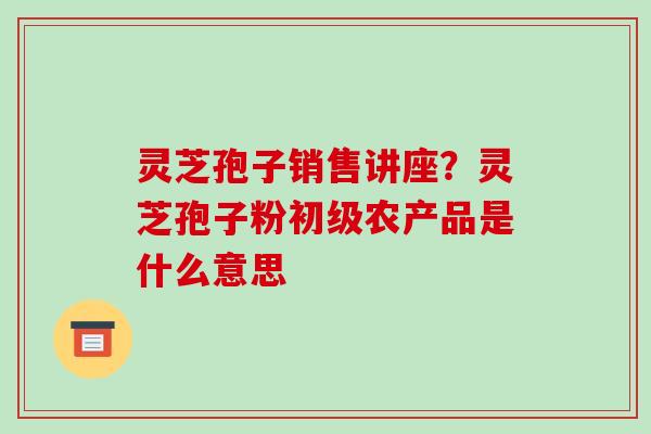 灵芝孢子销售讲座？灵芝孢子粉初级农产品是什么意思