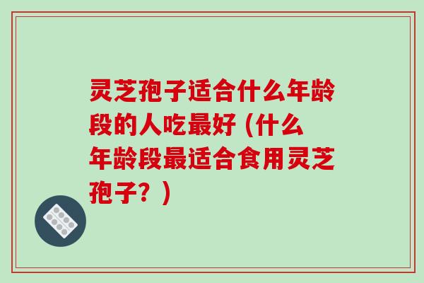 灵芝孢子适合什么年龄段的人吃最好 (什么年龄段最适合食用灵芝孢子？)