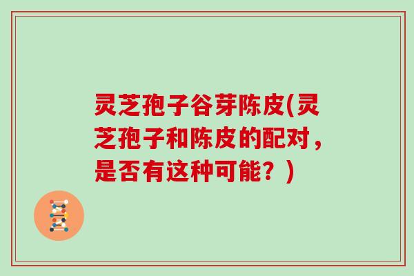 灵芝孢子谷芽陈皮(灵芝孢子和陈皮的配对，是否有这种可能？)