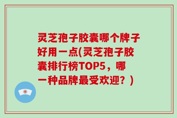 灵芝孢子胶囊哪个牌子好用一点(灵芝孢子胶囊排行榜TOP5,哪一种品牌最受欢迎?)