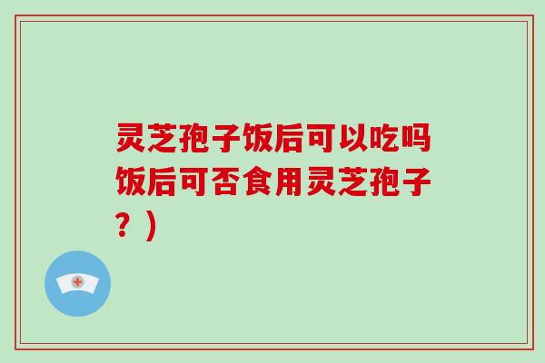 灵芝孢子饭后可以吃吗饭后可否食用灵芝孢子?)