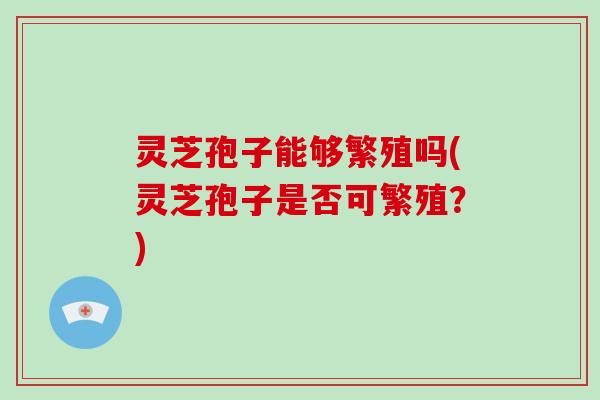 灵芝孢子能够繁殖吗(灵芝孢子是否可繁殖？)