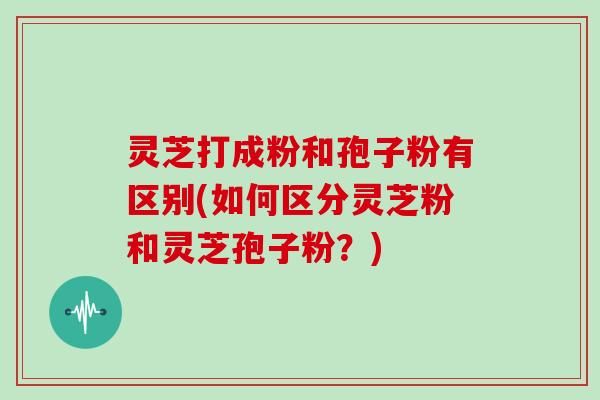 灵芝打成粉和孢子粉有区别(如何区分灵芝粉和灵芝孢子粉?)