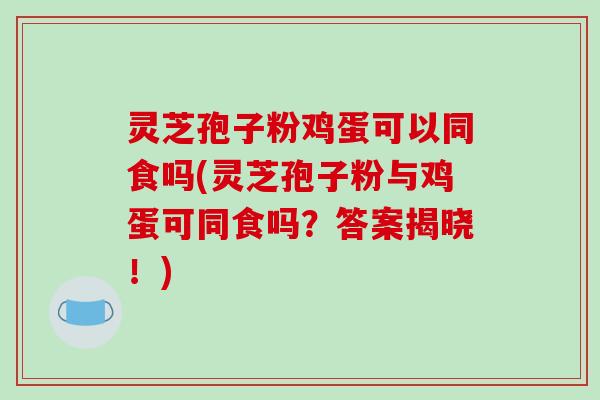 灵芝孢子粉鸡蛋可以同食吗(灵芝孢子粉与鸡蛋可同食吗？答案揭晓！)