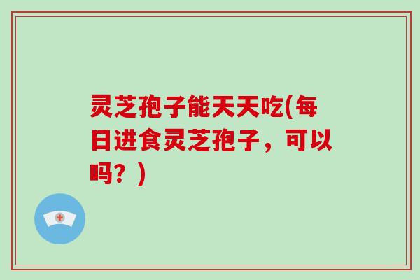 灵芝孢子能天天吃(每日进食灵芝孢子,可以吗?)