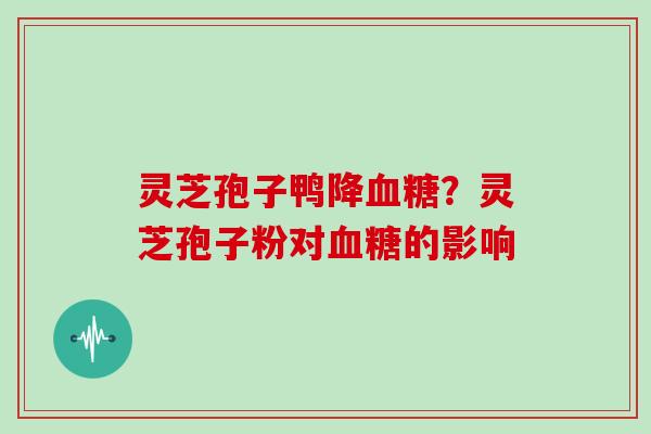 灵芝孢子鸭降血糖?灵芝孢子粉对血糖的影响