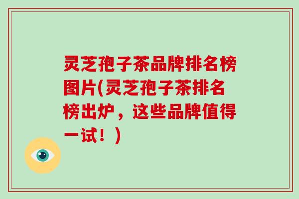 灵芝孢子茶品牌排名榜图片(灵芝孢子茶排名榜出炉,这些品牌值得一试!)