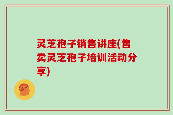 灵芝孢子销售讲座(售卖灵芝孢子培训活动分享)