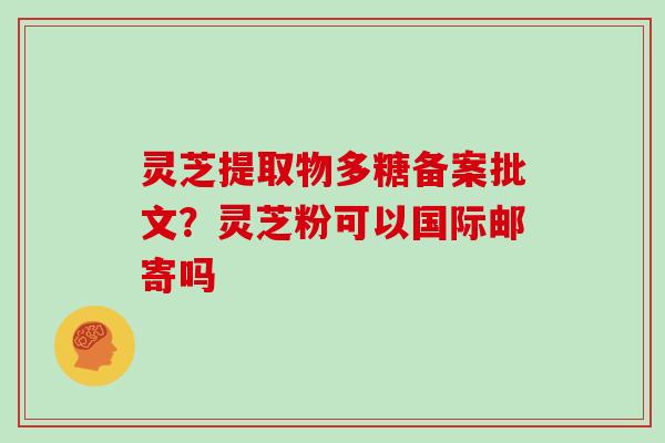 灵芝提取物多糖备案批文?灵芝粉可以国际邮寄吗