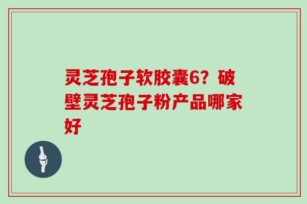 灵芝孢子软胶囊6?破壁灵芝孢子粉产品哪家好