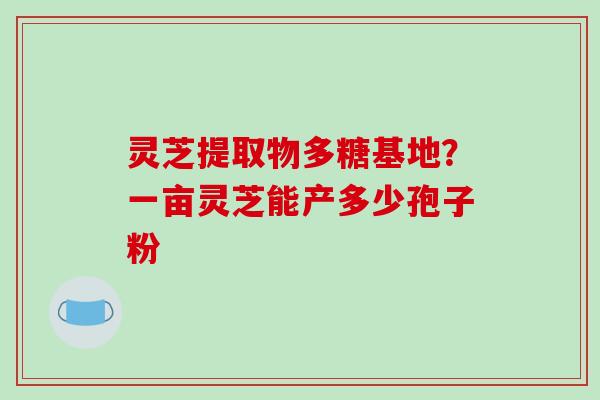 灵芝提取物多糖基地？一亩灵芝能产多少孢子粉