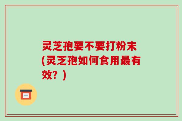 灵芝孢要不要打粉末 (灵芝孢如何食用最有效?)