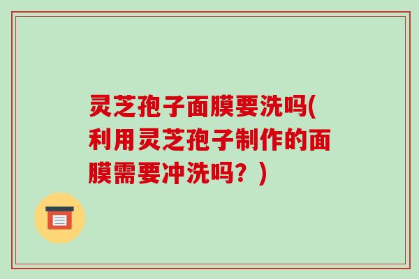 灵芝孢子面膜要洗吗(利用灵芝孢子制作的面膜需要冲洗吗?)