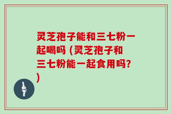 灵芝孢子能和三七粉一起喝吗 (灵芝孢子和三七粉能一起食用吗?)