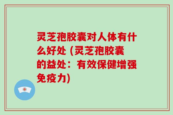 灵芝孢胶囊对人体有什么好处 (灵芝孢胶囊的益处：有效保健增强免疫力)