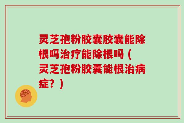 灵芝孢粉胶囊胶囊能除根吗治疗能除根吗 (灵芝孢粉胶囊能根治病症?)