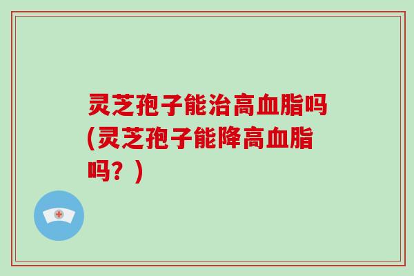 灵芝孢子能治高血脂吗(灵芝孢子能降高血脂吗？)