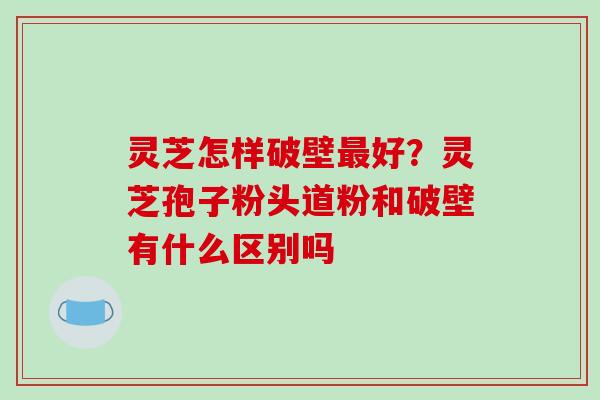 灵芝怎样破壁最好?灵芝孢子粉头道粉和破壁有什么区别吗