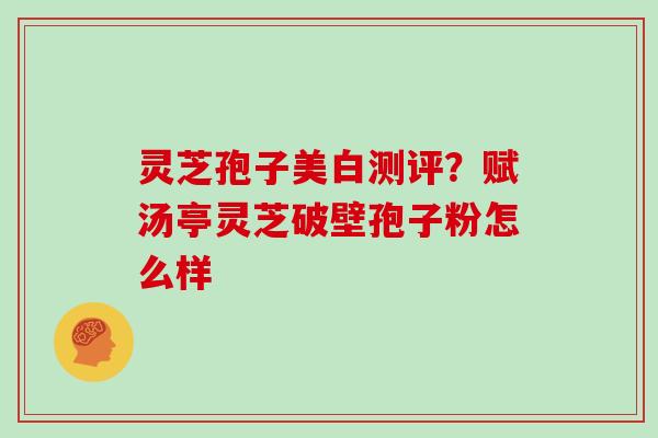 灵芝孢子美白测评?赋汤亭灵芝破壁孢子粉怎么样