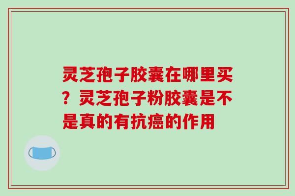灵芝孢子胶囊在哪里买?灵芝孢子粉胶囊是不是真的有抗癌的作用
