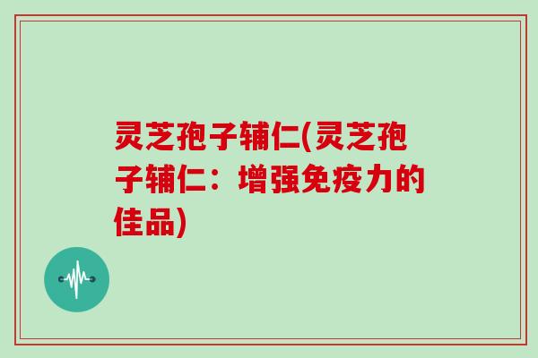 灵芝孢子辅仁(灵芝孢子辅仁:增强免疫力的佳品)