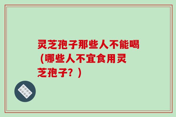 灵芝孢子那些人不能喝 (哪些人不宜食用灵芝孢子?)