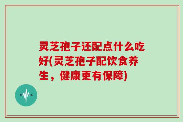 灵芝孢子还配点什么吃好(灵芝孢子配饮食养生,健康更有保障)
