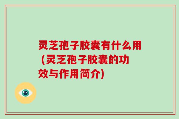 灵芝孢子胶囊有什么用 (灵芝孢子胶囊的功效与作用简介)